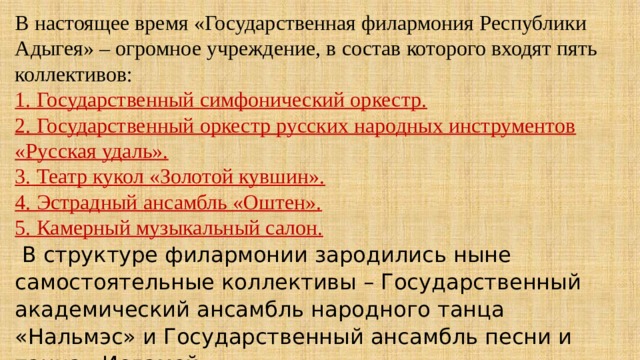 В настоящее время «Государственная филармония Республики Адыгея» – огромное учреждение, в состав которого входят пять коллективов: 1. Государственный симфонический оркестр. 2. Государственный оркестр русских народных инструментов «Русская удаль». 3. Театр кукол «Золотой кувшин». 4. Эстрадный ансамбль «Оштен». 5. Камерный музыкальный салон.   В структуре филармонии зародились ныне самостоятельные коллективы – Государственный академический ансамбль народного танца «Нальмэс» и Государственный ансамбль песни и танца «Исламей». 