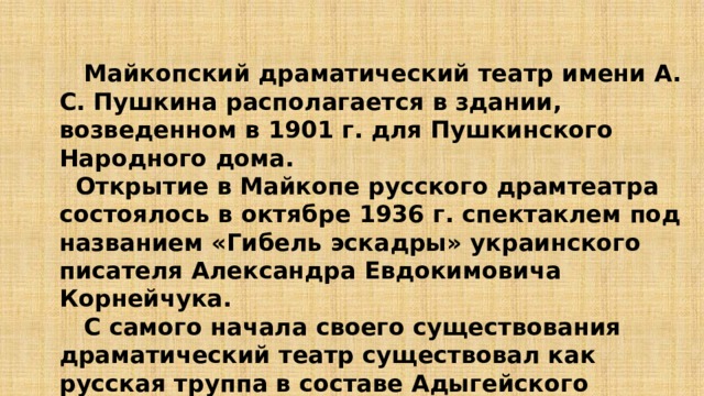  Майкопский драматический театр имени А. С. Пушкина располагается в здании, возведенном в 1901 г. для Пушкинского Народного дома.  Открытие в Майкопе русского драмтеатра состоялось в октябре 1936 г. спектаклем под названием «Гибель эскадры» украинского писателя Александра Евдокимовича Корнейчука.  С самого начала своего существования драматический театр существовал как русская труппа в составе Адыгейского театра.  Полностью самостоятельным он стал лишь в 2000 г.   