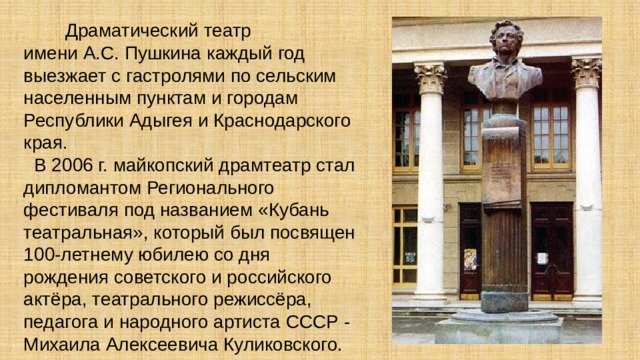  Драматический театр имени А.С. Пушкина каждый год выезжает с гастролями по сельским населенным пунктам и городам Республики Адыгея и Краснодарского края.  В 2006 г. майкопский драмтеатр стал дипломантом Регионального фестиваля под названием «Кубань театральная», который был посвящен 100-летнему юбилею со дня рождения советского и российского актёра, театрального режиссёра, педагога и народного артиста СССР - Михаила Алексеевича Куликовского.   