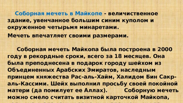  Соборная мечеть в Майкопе - величиственное здание, увенчанное большим синим куполом и окруженное четырьмя минаретами. Мечеть впечатляет своими размерами.        Соборная мечеть Майкопа была построена в 2000 году в рекордные сроки, всего за 18 месяцев. Она была преподнесена в подарок городу шейхом из Объединенных Арабских Эмиратов, наследным принцем княжества Рас-аль-Хайм, Халидом Бин Сакр-аль-Кассими. Шейх выполнил просьбу своей покойной матери (да помилует ее Аллах). Соборную мечеть можно смело считать визитной карточкой Майкопа, ведь она стала самым заметным зданием города. 