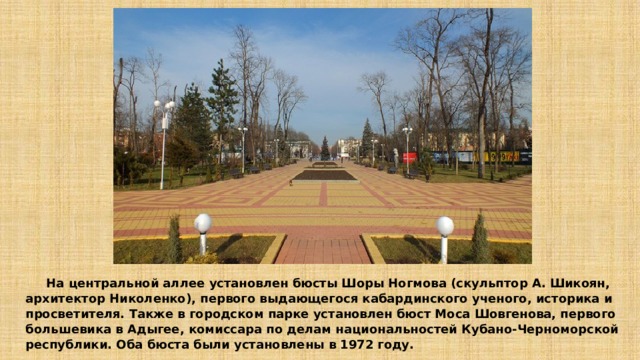  На центральной аллее установлен бюсты Шоры Ногмова (скульптор А. Шикоян, архитектор Николенко), первого выдающегося кабардинского ученого, историка и просветителя. Также в городском парке установлен бюст Моса Шовгенова, первого большевика в Адыгее, комиссара по делам национальностей Кубано-Черноморской республики. Оба бюста были установлены в 1972 году. 