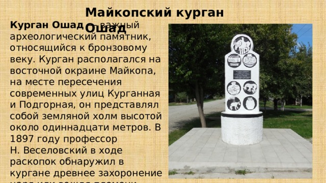 Майкопский курган Ошад Курган Ошад — важный археологический памятник, относящийся к бронзовому веку. Курган располагался на восточной окраине Майкопа, на месте пересечения современных улиц Курганная и Подгорная, он представлял собой земляной холм высотой около одиннадцати метров. В 1897 году профессор Н. Веселовский в ходе раскопок обнаружил в кургане древнее захоронение царя или вождя племени.   
