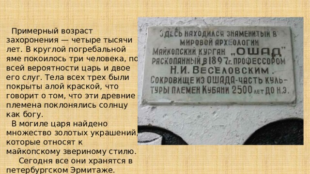  Примерный возраст захоронения — четыре тысячи лет. В круглой погребальной яме покоилось три человека, по всей вероятности царь и двое его слуг. Тела всех трех были покрыты алой краской, что говорит о том, что эти древние племена поклонялись солнцу как богу.  В могиле царя найдено множество золотых украшений, которые относят к майкопскому звериному стилю. Сегодня все они хранятся в петербургском Эрмитаже.   