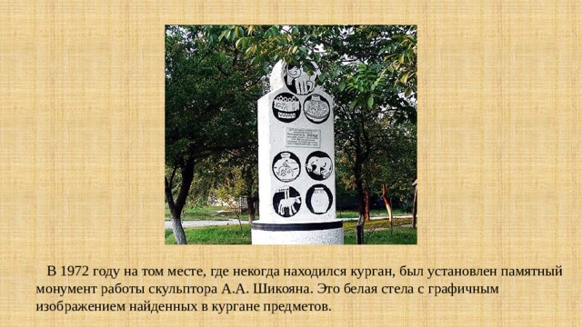  В 1972 году на том месте, где некогда находился курган, был установлен памятный монумент работы скульптора А.А. Шикояна. Это белая стела с графичным изображением найденных в кургане предметов. 