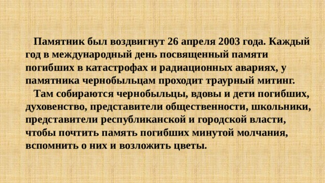  Памятник был воздвигнут 26 апреля 2003 года. Каждый год в международный день посвященный памяти погибших в катастрофах и радиационных авариях, у памятника чернобыльцам проходит траурный митинг.  Там собираются чернобыльцы, вдовы и дети погибших, духовенство, представители общественности, школьники, представители республиканской и городской власти, чтобы почтить память погибших минутой молчания, вспомнить о них и возложить цветы. 