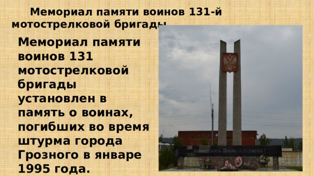  Мемориал памяти воинов 131-й мотострелковой бригады Мемориал памяти воинов 131 мотострелковой бригады установлен в память о воинах, погибших во время штурма города Грозного в январе 1995 года. 