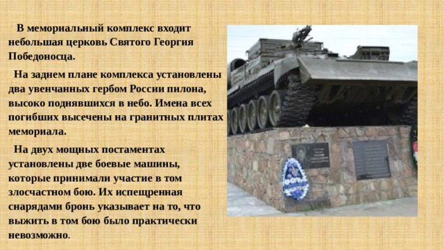  В мемориальный комплекс входит небольшая церковь Святого Георгия Победоносца.  На заднем плане комплекса установлены два увенчанных гербом России пилона, высоко поднявшихся в небо. Имена всех погибших высечены на гранитных плитах мемориала.  На двух мощных постаментах установлены две боевые машины, которые принимали участие в том злосчастном бою. Их испещренная снарядами бронь указывает на то, что выжить в том бою было практически невозможно .   
