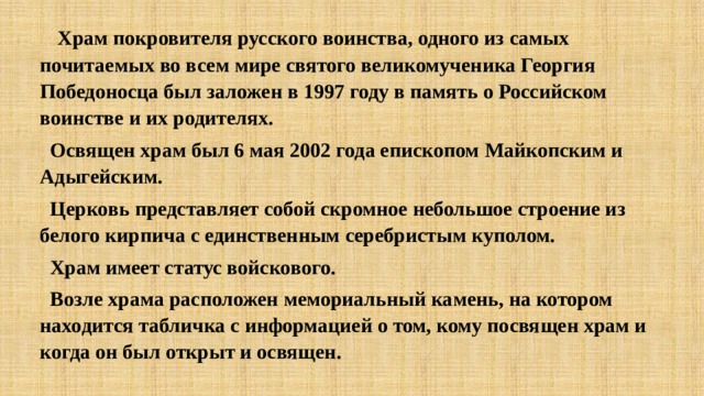  Храм покровителя русского воинства, одного из самых почитаемых во всем мире святого великомученика Георгия Победоносца был заложен в 1997 году в память о Российском воинстве и их родителях.  Освящен храм был 6 мая 2002 года епископом Майкопским и Адыгейским.  Церковь представляет собой скромное небольшое строение из белого кирпича с единственным серебристым куполом.  Храм имеет статус войскового.  Возле храма расположен мемориальный камень, на котором находится табличка с информацией о том, кому посвящен храм и когда он был открыт и освящен. 