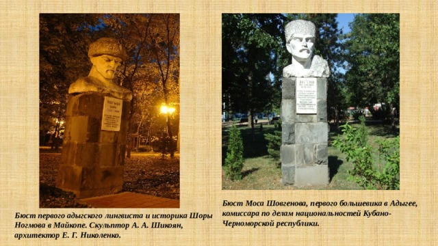 Бюст Моса Шовгенова, первого большевика в Адыгее, комиссара по делам национальностей Кубано-Черноморской республики. Бюст первого адыгского лингвиста и историка Шоры Ногмова в Майкопе. Скульптор А. А. Шикоян, архитектор Е. Г. Николенко. 