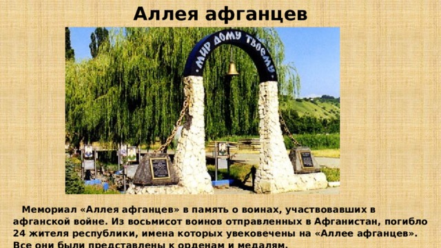 Аллея афганцев  Мемориал «Аллея афганцев» в память о воинах, участвовавших в афганской войне. Из восьмисот воинов отправленных в Афганистан, погибло 24 жителя республики, имена которых увековечены на «Аллее афганцев». Все они были представлены к орденам и медалям. 