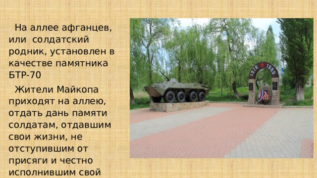  На аллее афганцев, или солдатский родник, установлен в качестве памятника БТР-70  Жители Майкопа приходят на аллею, отдать дань памяти солдатам, отдавшим свои жизни, не отступившим от присяги и честно исполнившим свой воинский долг. 
