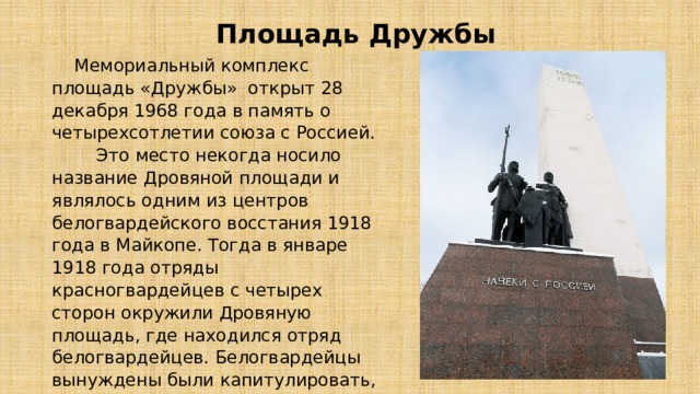 Площадь Дружбы  Мемориальный комплекс площадь «Дружбы» открыт 28 декабря 1968 года в память о четырехсотлетии союза с Россией. Это место некогда носило название Дровяной площади и являлось одним из центров белогвардейского восстания 1918 года в Майкопе. Тогда в январе 1918 года отряды красногвардейцев с четырех сторон окружили Дровяную площадь, где находился отряд белогвардейцев. Белогвардейцы вынуждены были капитулировать, отряды Красной гвардии захватили здание управления и установили в городе Советскую власть. 