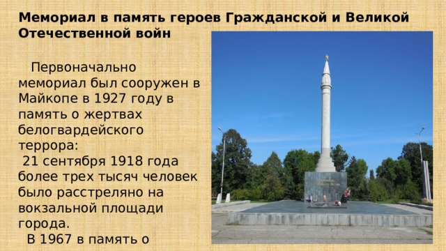 Мемориал в память героев Гражданской и Великой Отечественной войн  Первоначально мемориал был сооружен в Майкопе в 1927 году в память о жертвах белогвардейского террора:  21 сентября 1918 года более трех тысяч человек было расстреляно на вокзальной площади города.  В 1967 в память о воинах, павших в годы ВОВ, у монумента зажгли Вечный огонь. 