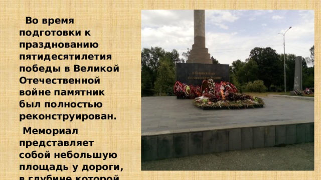  Во время подготовки к празднованию пятидесятилетия победы в Великой Отечественной войне памятник был полностью реконструирован.  Мемориал представляет собой небольшую площадь у дороги, в глубине которой и размещен вечный огонь и монумент.   
