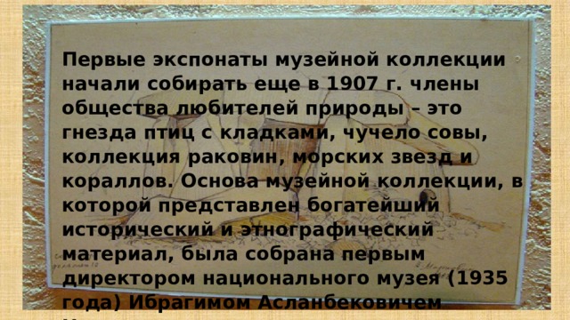 Первые экспонаты музейной коллекции начали собирать еще в 1907 г. члены общества любителей природы – это гнезда птиц с кладками, чучело совы, коллекция раковин, морских звезд и кораллов. Основа музейной коллекции, в которой представлен богатейший исторический и этнографический материал, была собрана первым директором национального музея (1935 года) Ибрагимом Асланбековичем Наврузовым. 
