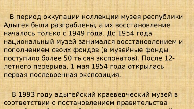  В период оккупации коллекции музея республики Адыгея были разграблены, а их восстановление началось только с 1949 года. До 1954 года национальный музей занимался восстановлением и пополнением своих фондов (в музейные фонды поступило более 50 тысяч экспонатов). После 12-летнего перерыва, 1 мая 1954 года открылась первая послевоенная экспозиция.  В 1993 году адыгейский краеведческий музей в соответствии с постановлением правительства республики был преобразован в Национальный музей Адыгеи и остался в городе Майкоп. 