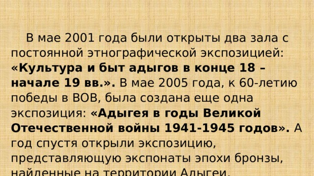  В мае 2001 года были открыты два зала с постоянной этнографической экспозицией: «Культура и быт адыгов в конце 18 – начале 19 вв.». В мае 2005 года, к 60-летию победы в ВОВ, была создана еще одна экспозиция: «Адыгея в годы Великой Отечественной войны 1941-1945 годов». А год спустя открыли экспозицию, представляющую экспонаты эпохи бронзы, найденные на территории Адыгеи. 