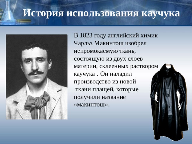 История использования каучука В 1823 году английский химик Чарльз Макинтош изобрел непромокаемую ткань, состоящую из двух слоев материи, склеенных раствором каучука .  Он наладил производство из новой  ткани плащей, которые получили название «макинтош». 