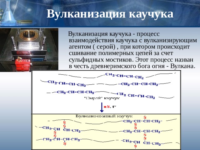 Вулканизация каучука  Вулканизация каучука - процесс взаимодействия каучука с вулканизирующим агентом ( серой) , при котором происходит сшивание полимерных цепей за счет сульфидных мостиков. Этот процесс назван в честь древнеримского бога огня - Вулкана. 