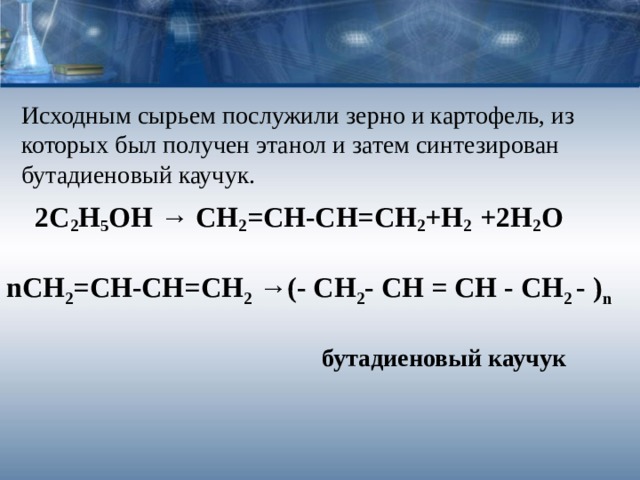 Исходным сырьем послужили зерно и картофель, из которых был получен этанол и затем синтезирован бутадиеновый каучук.    2С 2 Н 5 ОН → СН 2 =СН-СН=СН 2 +Н 2 +2Н 2 О n СН 2 =СН-СН=СН 2 →(- CH 2 -  CH  =  CH  -  CH 2  -  ) n   бутадиеновый каучук 