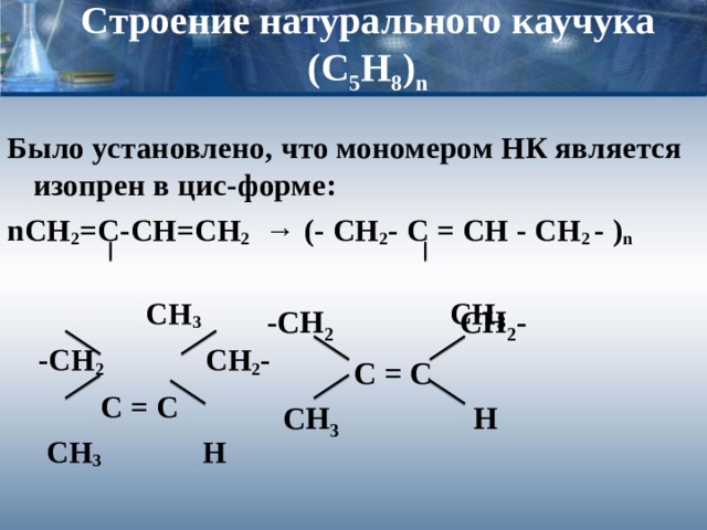 Строение натурального каучука  (С 5 Н 8 ) n Было установлено, что мономером НК является изопрен в цис-форме: n СН 2 =С-СН=СН 2 → (- CH 2 -  C  =  CH  -  CH 2  -  ) n   СН 3 СН 3   -СН 2   СН 2 -   С = С  СН 3  Н -СН 2   СН 2 -   С = С  СН 3  Н  