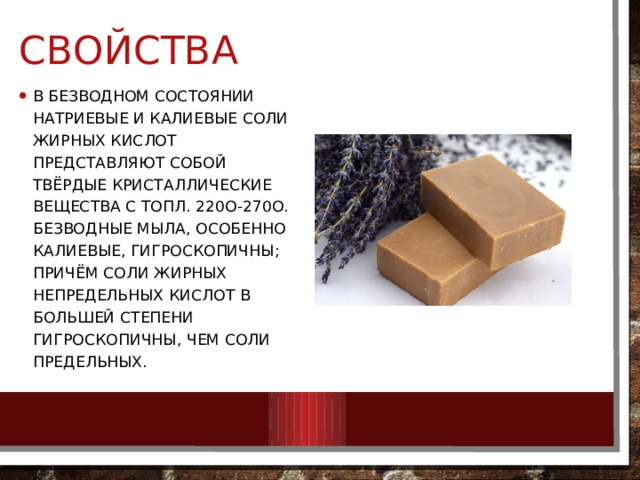 свойства В безводном состоянии натриевые и калиевые соли жирных кислот представляют собой твёрдые кристаллические вещества с toпл. 220о-270о. Безводные мыла, особенно калиевые, гигроскопичны; причём соли жирных непредельных кислот в большей степени гигроскопичны, чем соли предельных. 