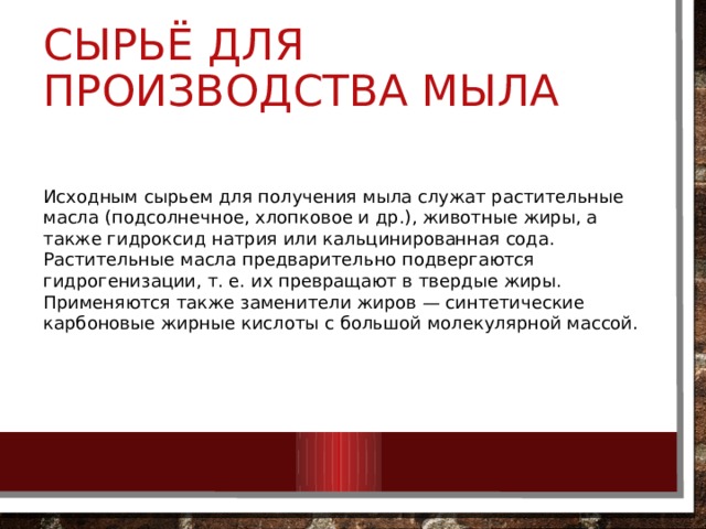Сырьё для производства мыла Исходным сырьем для получения мыла служат растительные масла (подсолнечное, хлопковое и др.), животные жиры, а также гидроксид натрия или кальцинированная сода. Растительные масла предварительно подвергаются гидрогенизации, т. е. их превращают в твердые жиры. Применяются также заменители жиров — синтетические карбоновые жирные кислоты с большой молекулярной массой. 