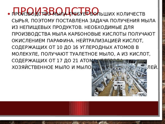 Производство Производство мыла требует больших количеств сырья, поэтому поставлена задача получения мыла из непищевых продуктов. Необходимые для производства мыла карбоновые кислоты получают окислением парафина. Нейтрализацией кислот, содержащих от 10 до 16 углеродных атомов в молекуле, получают туалетное мыло, а из кислот, содержащих от 17 до 21 атома углерода, — хозяйственное мыло и мыло для технических целей. 