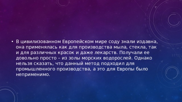 В цивилизованном Европейском мире соду знали издавна, она применялась как для производства мыла, стекла, так и для различных красок и даже лекарств. Получали ее довольно просто – из золы морских водорослей. Однако нельзя сказать, что данный метод подходил для промышленного производства, а это для Европы было неприменимо. 