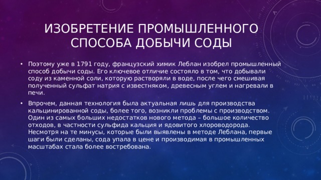 Изобретение промышленного способа добычи соды Поэтому уже в 1791 году, французский химик Леблан изобрел промышленный способ добычи соды. Его ключевое отличие состояло в том, что добывали соду из каменной соли, которую растворяли в воде, после чего смешивая полученный сульфат натрия с известняком, древесным углем и нагревали в печи. Впрочем, данная технология была актуальная лишь для производства кальцинированной соды, более того, возникли проблемы с производством. Один из самых больших недостатков нового метода – большое количество отходов, в частности сульфида кальция и ядовитого хлороводорода. Несмотря на те минусы, которые были выявлены в методе Леблана, первые шаги были сделаны, сода упала в цене и производимая в промышленных масштабах стала более востребована. 