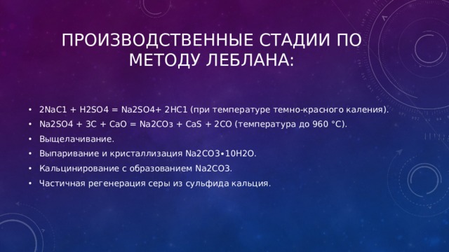 Производственные стадии по методу Леблана: 2NаС1 + Н2SO4 = Nа2SO4+ 2НС1 (при температуре темно-красного каления). Nа2SO4 + 3С + СаО = Nа2СОз + СаS + 2СО (температура до 960 °С). Выщелачивание. Выпаривание и кристаллизация Na2СО3∙10Н2О. Кальцинирование с образованием Nа2СО3. Частичная регенерация серы из сульфида кальция. 