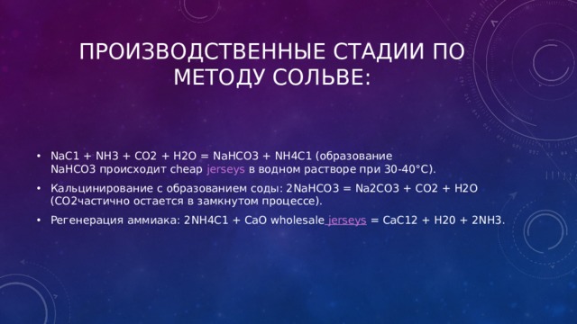Производственные стадии по методу Сольве: NaС1 + NН3 + СO2 + Н2O = NаНСО3 + NН4С1 (образование NаНСО3 происходит cheap jerseys  в водном растворе при 30-40°С). Кальцинирование с образованием соды: 2NаНСО3 = Nа2СО3 + СО2 + Н2О (СО2частично остается в замкнутом процессе). Регенерация аммиака: 2NН4С1 + СаО wholesale jerseys  = СаС12 + Н20 + 2NН3. 