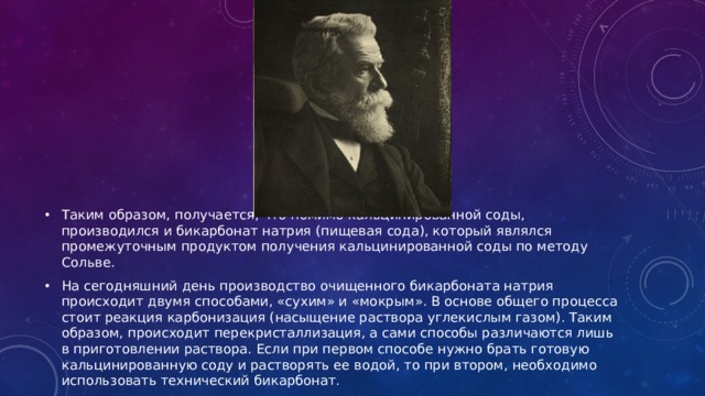 Таким образом, получается, что помимо кальцинированной соды, производился и бикарбонат натрия (пищевая сода), который являлся промежуточным продуктом получения кальцинированной соды по методу Сольве. На сегодняшний день производство очищенного бикарбоната натрия происходит двумя способами, «сухим» и «мокрым». В основе общего процесса стоит реакция карбонизация (насыщение раствора углекислым газом). Таким образом, происходит перекристаллизация, а сами способы различаются лишь в приготовлении раствора. Если при первом способе нужно брать готовую кальцинированную соду и растворять ее водой, то при втором, необходимо использовать технический бикарбонат. 