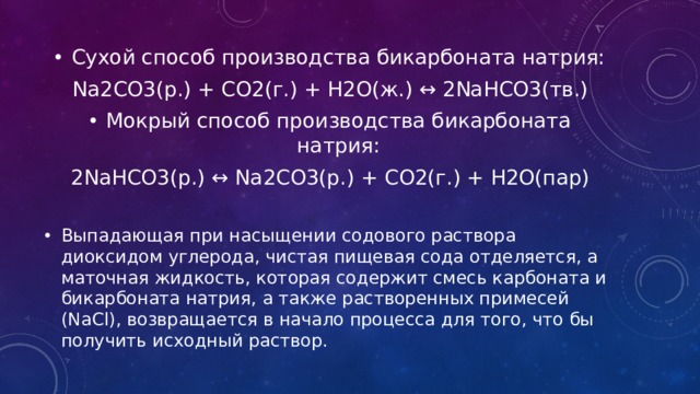 Сухой способ производства бикарбоната натрия: Na2CO3(р.) + CO2(г.) + H2O(ж.) ↔ 2NaHCO3(тв.) Мокрый способ производства бикарбоната натрия: 2NaHCO3(р.) ↔ Na2CO3(р.) + CO2(г.) + H2O(пар) Выпадающая при насыщении содового раствора диоксидом углерода, чистая пищевая сода отделяется, а маточная жидкость, которая содержит смесь карбоната и бикарбоната натрия, а также растворенных примесей (NaCl), возвращается в начало процесса для того, что бы получить исходный раствор. 