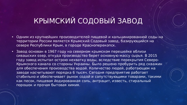 Крымский содовый завод Одним из крупнейших производителей пищевой и кальцинированной соды на территории России является Крымский Содовый завод, базирующийся на севере Республики Крым, в городе Красноперекопск. Завод основан в 1967 году на северном крымском перешейке вблизи сивашских озер, откуда производство берет основную массу сырья. В 2015 году завод испытал острою нехватку воды, вследствие перекрытия Северо-Крымского канала со стороны Украины. Было решено пробурить ряд скважин для обеспечения производства водой. Количество людей, работающем на заводе насчитывают порядка 6 тысяч. Сегодня предприятие работает стабильно и обеспечивает рынок содой и сопутствующими товарами, такими как песок, пищевая йодированная соль, антрацит, известь, стиральный порошок и прочая бытовая химия. 
