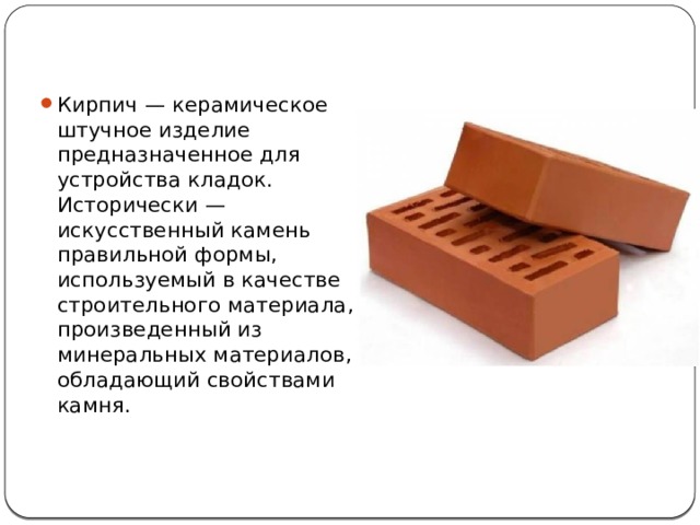 Кирпич — керамическое штучное изделие предназначенное для устройства кладок. Исторически — искусственный камень правильной формы, используемый в качестве строительного материала, произведенный из минеральных материалов, обладающий свойствами камня. 