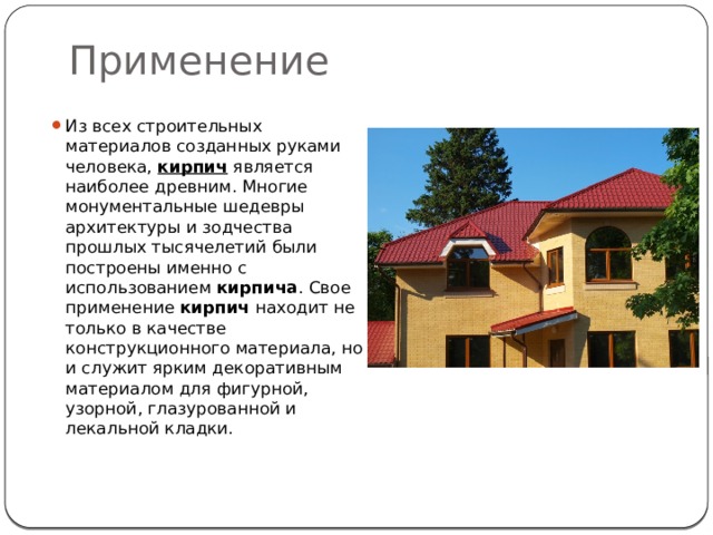 Применение Из всех строительных материалов созданных руками человека,  кирпич  является наиболее древним. Многие монументальные шедевры архитектуры и зодчества прошлых тысячелетий были построены именно с использованием  кирпича . Свое применение  кирпич  находит не только в качестве конструкционного материала, но и служит ярким декоративным материалом для фигурной, узорной, глазурованной и лекальной кладки. 