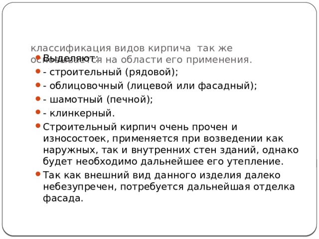 классификация видов кирпича так же основывается на области его применения.   Выделяют: - строительный (рядовой); - облицовочный (лицевой или фасадный); - шамотный (печной); - клинкерный. Строительный кирпич очень прочен и износостоек, применяется при возведении как наружных, так и внутренних стен зданий, однако будет необходимо дальнейшее его утепление. Так как внешний вид данного изделия далеко небезупречен, потребуется дальнейшая отделка фасада. 