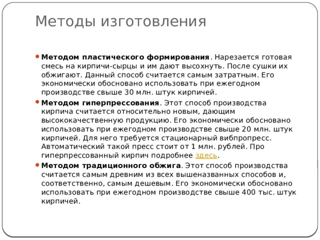 Методы изготовления   Методом пластического формирования . Нарезается готовая смесь на кирпичи-сырцы и им дают высохнуть. После сушки их обжигают. Данный способ считается самым затратным. Его экономически обосновано использовать при ежегодном производстве свыше 30 млн. штук кирпичей. Методом гиперпрессования . Этот способ производства кирпича считается относительно новым, дающим высококачественную продукцию. Его экономически обосновано использовать при ежегодном производстве свыше 20 млн. штук кирпичей. Для него требуется стационарный вибпропресс. Автоматический такой пресс стоит от 1 млн. рублей. Про гиперпрессованный кирпич подробнее  здесь . Методом традиционного обжига . Этот способ производства считается самым древним из всех вышеназванных способов и, соответственно, самым дешевым. Его экономически обосновано использовать при ежегодном производстве свыше 400 тыс. штук кирпичей. 