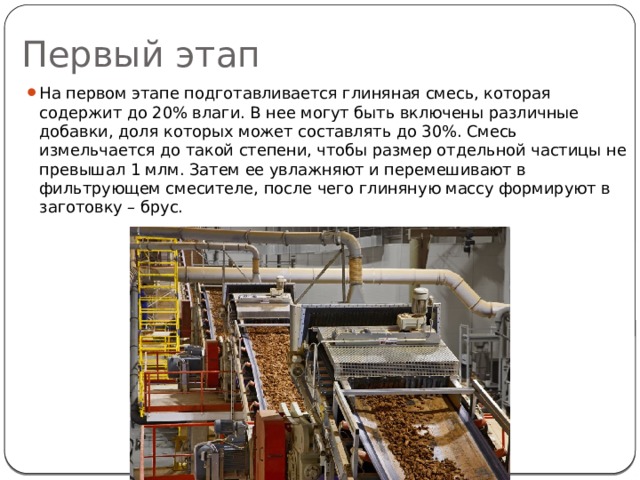 Первый этап На первом этапе подготавливается глиняная смесь, которая содержит до 20% влаги. В нее могут быть включены различные добавки, доля которых может составлять до 30%. Смесь измельчается до такой степени, чтобы размер отдельной частицы не превышал 1 млм. Затем ее увлажняют и перемешивают в фильтрующем смесителе, после чего глиняную массу формируют в заготовку – брус. 