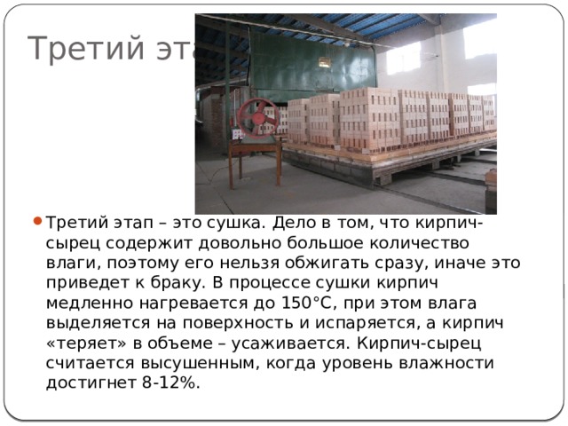 Третий этап Третий этап – это сушка. Дело в том, что кирпич-сырец содержит довольно большое количество влаги, поэтому его нельзя обжигать сразу, иначе это приведет к браку. В процессе сушки кирпич медленно нагревается до 150°C, при этом влага выделяется на поверхность и испаряется, а кирпич «теряет» в объеме – усаживается. Кирпич-сырец считается высушенным, когда уровень влажности достигнет 8-12%. 