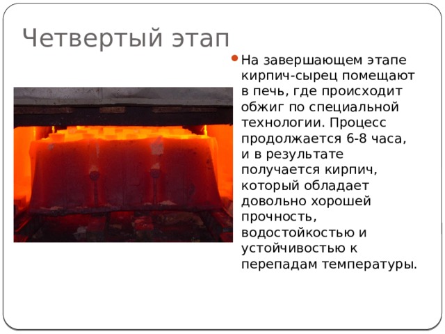 Четвертый этап На завершающем этапе кирпич-сырец помещают в печь, где происходит обжиг по специальной технологии. Процесс продолжается 6-8 часа, и в результате получается кирпич, который обладает довольно хорошей прочность, водостойкостью и устойчивостью к перепадам температуры. 