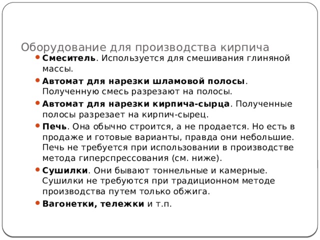 Оборудование для производства кирпича   Смеситель . Используется для смешивания глиняной массы. Автомат для нарезки шламовой полосы . Полученную смесь разрезают на полосы. Автомат для нарезки кирпича-сырца . Полученные полосы разрезает на кирпич-сырец. Печь . Она обычно строится, а не продается. Но есть в продаже и готовые варианты, правда они небольшие. Печь не требуется при использовании в производстве метода гиперспрессования (см. ниже). Сушилки . Они бывают тоннельные и камерные. Сушилки не требуются при традиционном методе производства путем только обжига. Вагонетки, тележки  и т.п. 