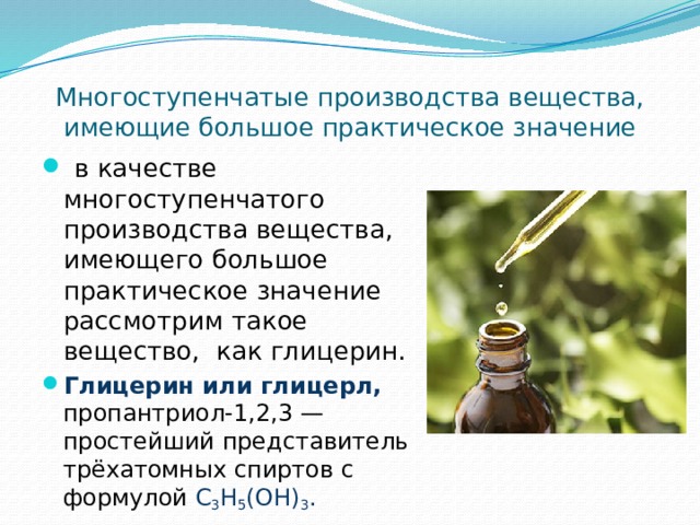 Многоступенчатые производства вещества, имеющие большое практическое значение  в качестве многоступенчатого производства вещества, имеющего большое практическое значение рассмотрим такое вещество, как глицерин. Глицерин или глицерл, пропантриол-1,2,3 — простейший представитель трёхатомных спиртов с формулой C 3 H 5 (OH) 3 . 