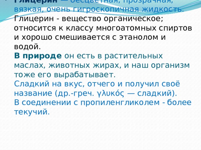 Глицерин  — бесцветная, прозрачная, вязкая, очень гигроскопичная жидкость.  Глицерин - вещество органическое; относится к классу многоатомных спиртов и хорошо смешивается с этанолом и водой.  В природе он есть в растительных маслах, животных жирах, и наш организм тоже его вырабатывает.  Сладкий на вкус, отчего и получил своё название (др.-греч. γλυκός — сладкий).  В соединении с пропиленгликолем - более текучий. 
