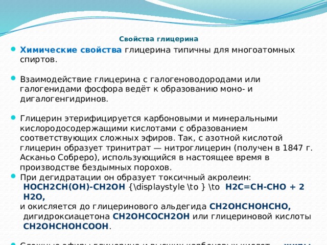  Свойства глицерина Химические свойства глицерина типичны для многоатомных спиртов. Взаимодействие глицерина с галогеноводородами или галогенидами фосфора ведёт к образованию моно- и дигалогенгидринов. Глицерин этерифицируется карбоновыми и минеральными кислородосодержащими кислотами с образованием соответствующих сложных эфиров. Так, с азотной кислотой глицерин образует тринитрат — нитроглицерин (получен в 1847 г. Асканьо Собреро), использующийся в настоящее время в производстве бездымных порохов. При дегидратации он образует токсичный акролеин: HOCH2CH(OH)-CH2OH {\displaystyle \to } \to H2C=CH-CHO + 2 H2O, и окисляется до глицеринового альдегида CH2OHCHOHCHO, дигидроксиацетона CH2OHCOCH2OH или глицериновой кислоты CH2OHCHOHCOOH . Сложные эфиры глицерина и высших карбоновых кислот — жиры являются важными метаболитами, важное биологическое значение играют также фосфолипиды — смешанные глицериды фосфорной и карбоновых кислот. 