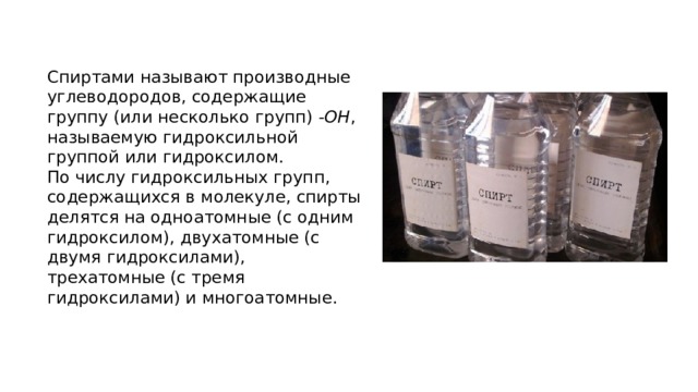 Спиртами называют производные углеводородов, содержащие группу (или несколько групп)  -ОН , называемую гидроксильной группой или гидроксилом.  По числу гидроксильных групп, содержащихся в молекуле, спирты делятся на одноатомные (с одним гидроксилом), двухатомные (с двумя гидроксилами), трехатомные (с тремя гидроксилами) и многоатомные. 