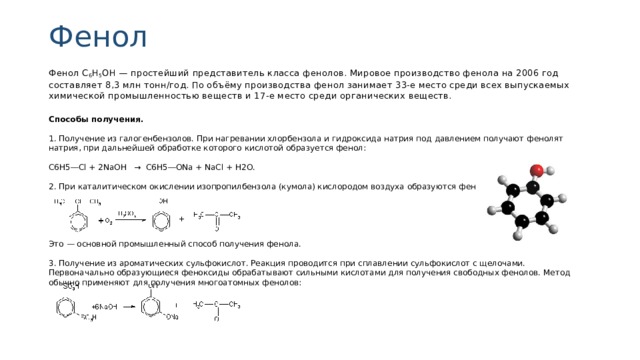 Фенол Фенол C 6 H 5 OH — простейший представитель класса фенолов. Мировое производство фенола на 2006 год составляет 8,3 млн тонн/год. По объёму производства фенол занимает 33-е место среди всех выпускаемых химической промышленностью веществ и 17-е место среди органических веществ. Способы получения. 1. Получение из галогенбензолов. При нагревании хлорбензола и гидроксида натрия под давлением получают фенолят натрия, при дальнейшей обработке которого кислотой образуется фенол: С6Н5―Сl + 2NaOH → C6H5―ONa + NaCl + Н2О. 2. При каталитическом окислении изопропилбензола (кумола) кислородом воздуха образуются фенол и ацетон: Это — основной промышленный способ получения фенола. 3. Получение из ароматических сульфокислот. Реакция про­водится при сплавлении сульфокислот с щелочами. Первоначально образующиеся феноксиды обрабатывают сильными кислотами для получения свободных фенолов. Метод обычно применяют для получения многоатомных фенолов: 