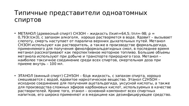 Типичные представители одноатомных спиртов МЕТАНОЛ (древесный спирт) СН3ОН – жидкость (tкип=64,5; tпл=-98; ρ = 0,793г/см3), с запахом алкоголя, хорошо растворяется в воде. Ядовит – вызывает слепоту, смерть наступает от паралича верхних дыхательных путей. Метанол СН3ОН используют как растворитель, а также в производстве формальдегида, применяемого для получения фенолформальдегидных смол, в последнее время метанол рассматривают как перспективное моторное топливо. Большие объемы метанола используют при добыче и транспорте природного газа. Метанол – наиболее токсичное соединение среди всех спиртов, смертельная доза при приеме внутрь – 100 мл. ЭТАНОЛ (винный спирт) С2Н5ОН – б/цв жидкость, с запахом спирта, хорошо смешивается с водой, ядовитое наркотическое вещество. Этанол С2Н5ОН – исходное соединение для получения ацетальдегида, уксусной кислоты, а также для производства сложных эфиров карбоновых кислот, используемых в качестве растворителей. Кроме того, этанол – основной компонент всех спиртных напитков, его широко применяют и в медицине как дезинфицирующее средство. 