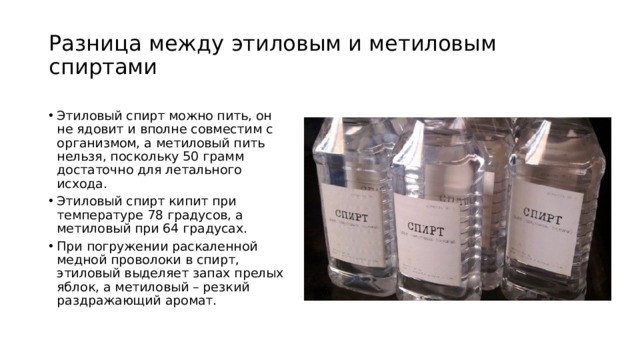 Разница между этиловым и метиловым спиртами Этиловый спирт можно пить, он не ядовит и вполне совместим с организмом, а метиловый пить нельзя, поскольку 50 грамм достаточно для летального исхода. Этиловый спирт кипит при температуре 78 градусов, а метиловый при 64 градусах. При погружении раскаленной медной проволоки в спирт, этиловый выделяет запах прелых яблок, а метиловый – резкий раздражающий аромат. 
